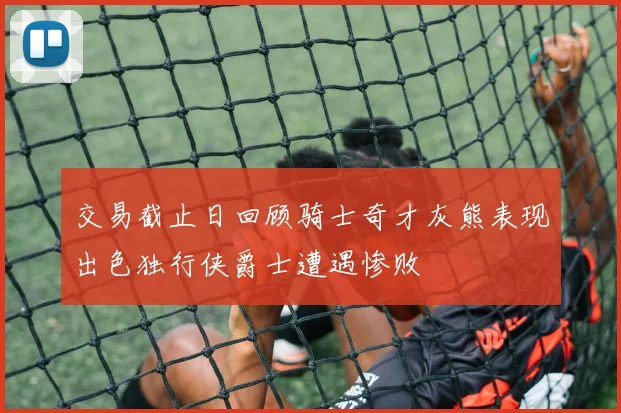 交易截止日回顾骑士奇才灰熊表现出色独行侠爵士遭遇惨败