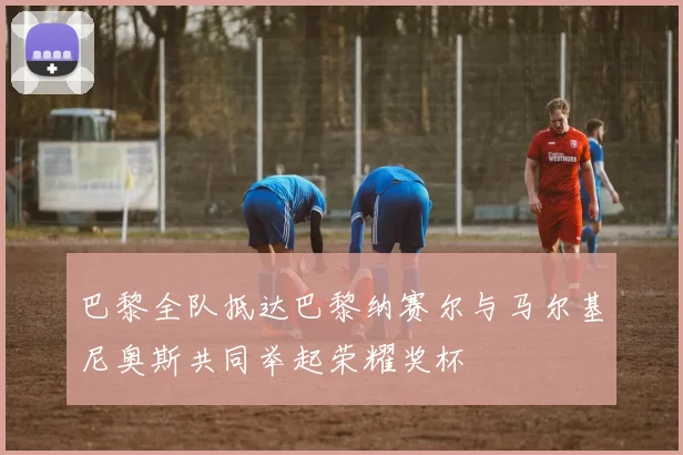 巴黎全队抵达巴黎纳赛尔与马尔基尼奥斯共同举起荣耀奖杯