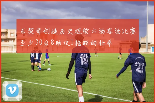 东契奇创造历史连续六场客场比赛至少30分8助攻1抢断的壮举