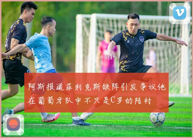 阿斯报道菲利克斯缺阵引发争议他在葡萄牙队中不只是C罗的陪衬