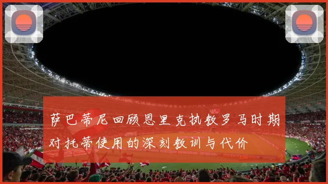 萨巴蒂尼回顾恩里克执教罗马时期对托蒂使用的深刻教训与代价