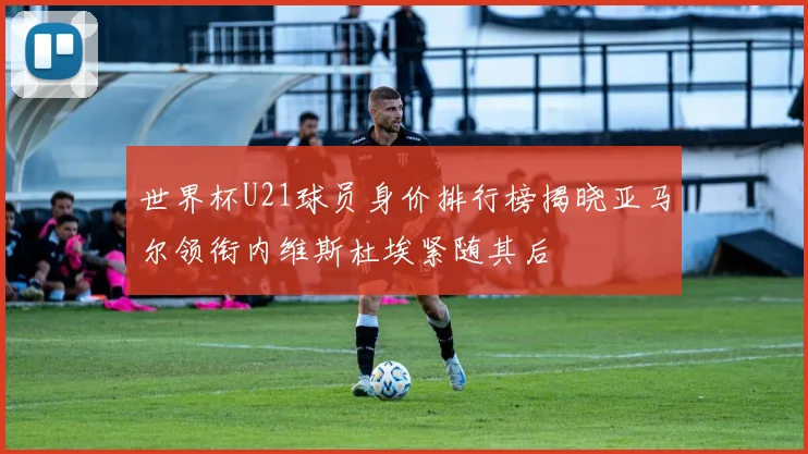 世界杯U21球员身价排行榜揭晓亚马尔领衔内维斯杜埃紧随其后