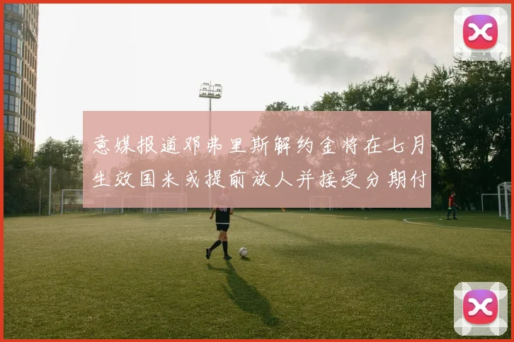 意媒报道邓弗里斯解约金将在七月生效国米或提前放人并接受分期付款