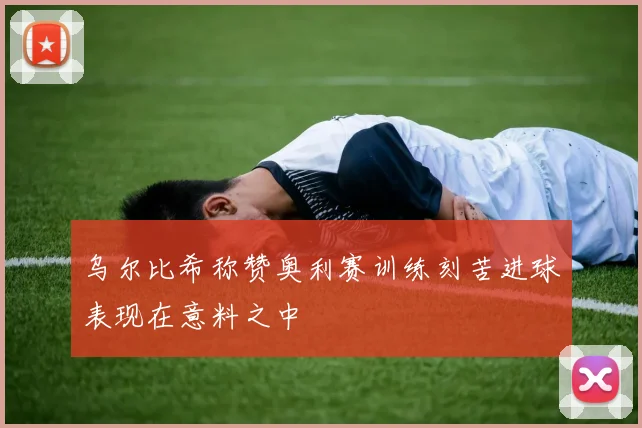 乌尔比希称赞奥利赛训练刻苦进球表现在意料之中