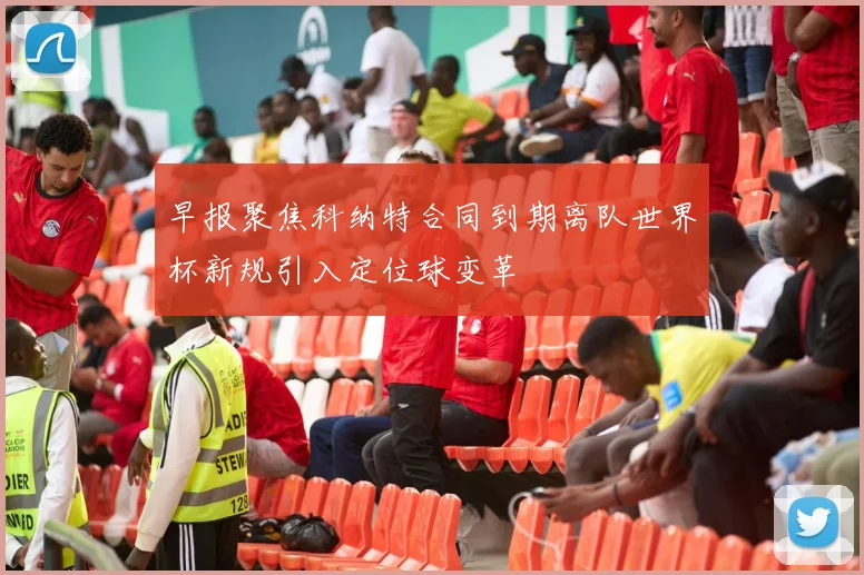 早报聚焦科纳特合同到期离队世界杯新规引入定位球变革