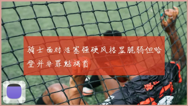 骑士面对活塞强硬风格显脆弱但哈登并非罪魁祸首