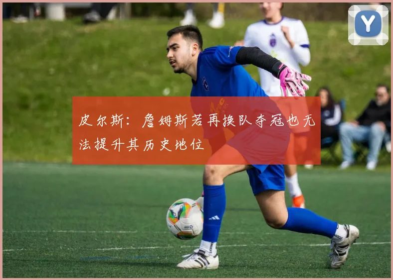 皮尔斯：詹姆斯若再换队夺冠也无法提升其历史地位