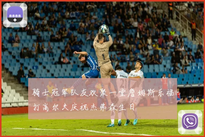 骑士冠军队友欢聚一堂詹姆斯乐福打高尔夫庆祝杰弗森生日