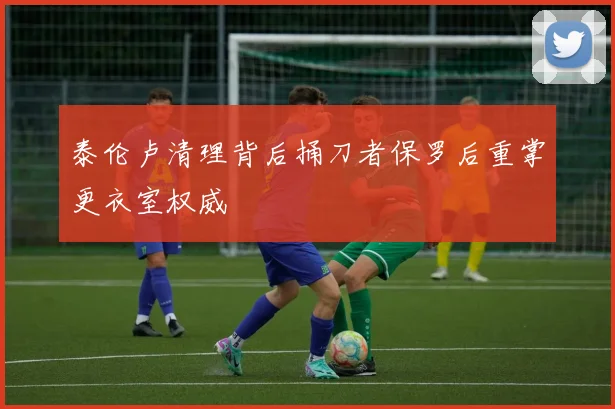 泰伦卢清理背后捅刀者保罗后重掌更衣室权威