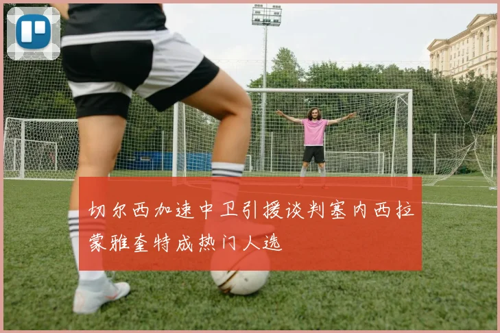 切尔西加速中卫引援谈判塞内西拉蒙雅奎特成热门人选