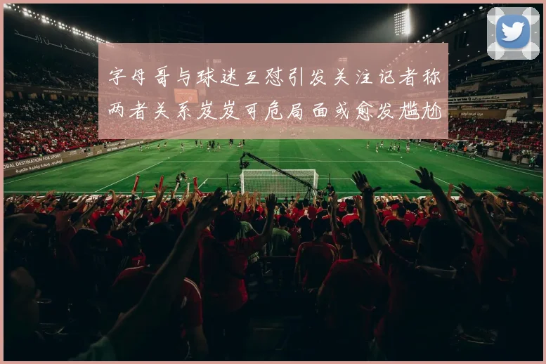 字母哥与球迷互怼引发关注记者称两者关系岌岌可危局面或愈发尴尬