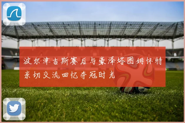 波尔津吉斯赛后与豪泽塔图姆怀特亲切交流回忆夺冠时光