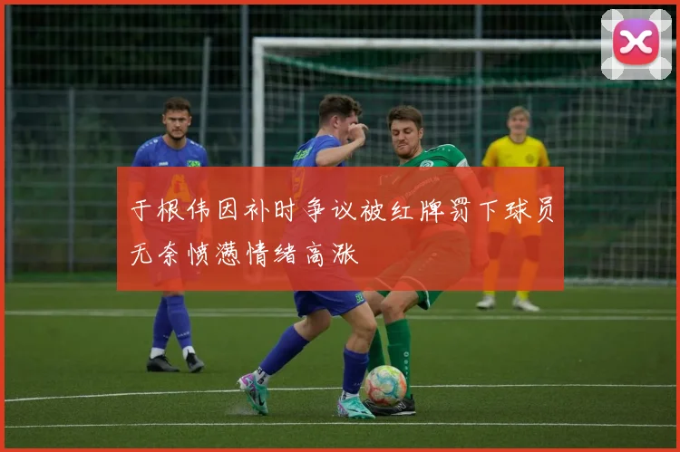于根伟因补时争议被红牌罚下球员无奈愤懑情绪高涨