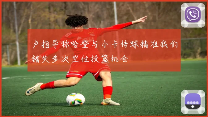 卢指导称哈登与小卡传球精准我们错失多次空位投篮机会