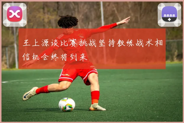 王上源谈比赛挑战坚持教练战术相信机会终将到来