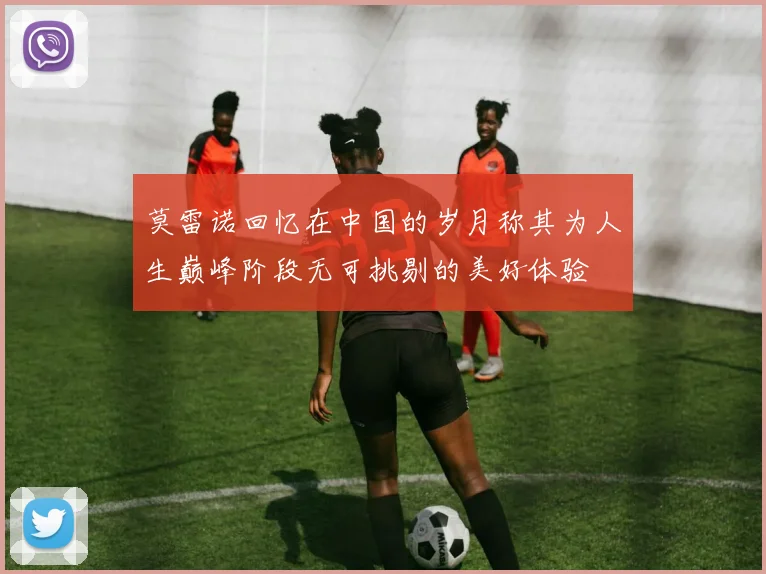 莫雷诺回忆在中国的岁月称其为人生巅峰阶段无可挑剔的美好体验
