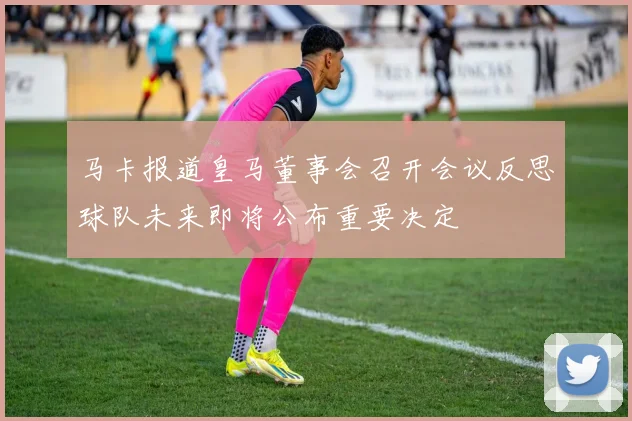 马卡报道皇马董事会召开会议反思球队未来即将公布重要决定