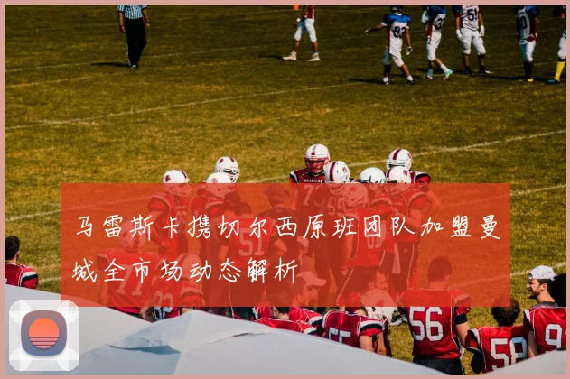 马雷斯卡携切尔西原班团队加盟曼城全市场动态解析