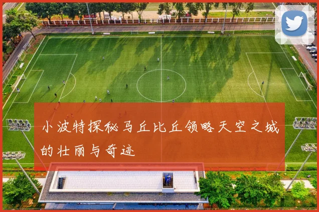 小波特探秘马丘比丘领略天空之城的壮丽与奇迹