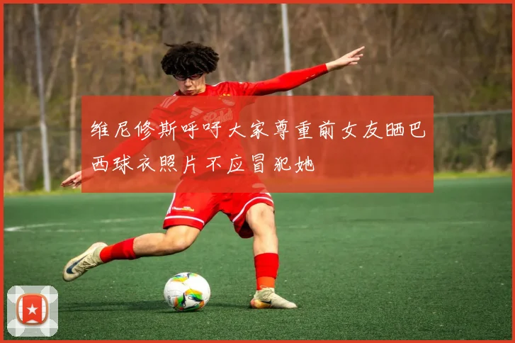 维尼修斯呼吁大家尊重前女友晒巴西球衣照片不应冒犯她