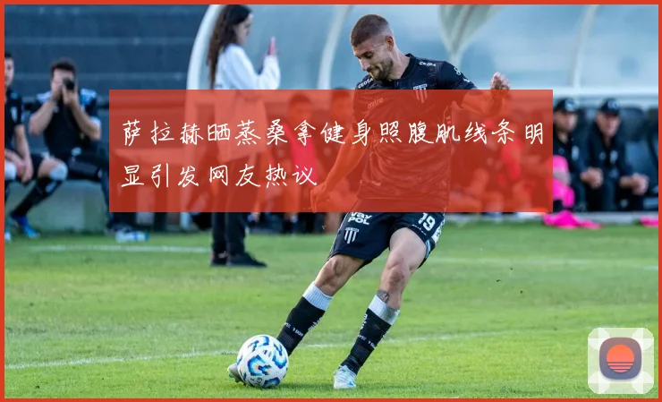 萨拉赫晒蒸桑拿健身照腹肌线条明显引发网友热议