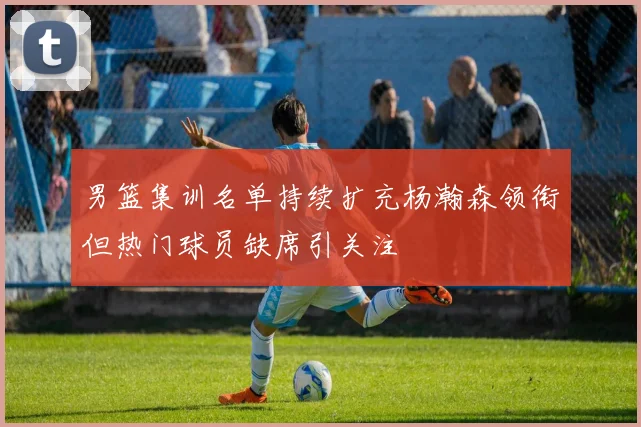 男篮集训名单持续扩充杨瀚森领衔但热门球员缺席引关注