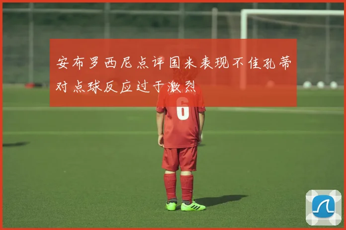 安布罗西尼点评国米表现不佳孔蒂对点球反应过于激烈