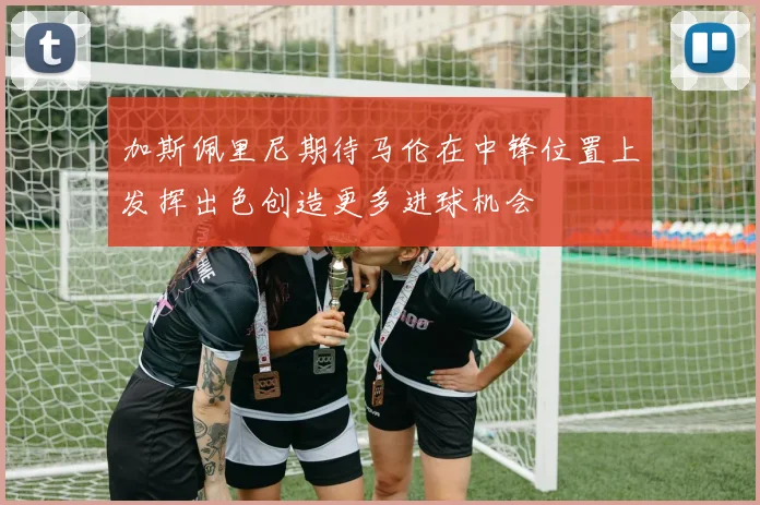 加斯佩里尼期待马伦在中锋位置上发挥出色创造更多进球机会