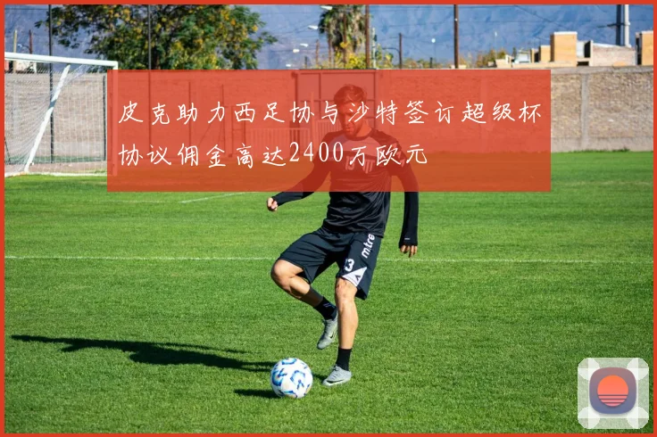 皮克助力西足协与沙特签订超级杯协议佣金高达2400万欧元