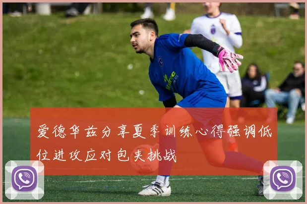 爱德华兹分享夏季训练心得强调低位进攻应对包夹挑战