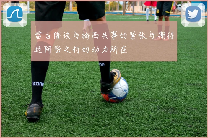 雷吉隆谈与梅西共事的紧张与期待迈阿密之行的动力所在