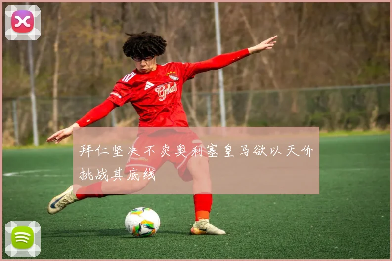 拜仁坚决不卖奥利塞皇马欲以天价挑战其底线
