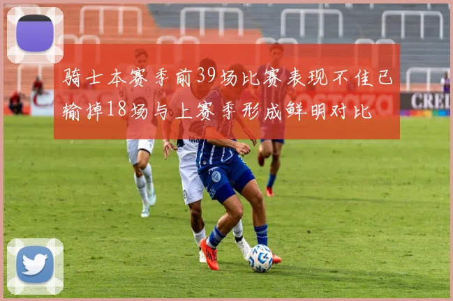 骑士本赛季前39场比赛表现不佳已输掉18场与上赛季形成鲜明对比