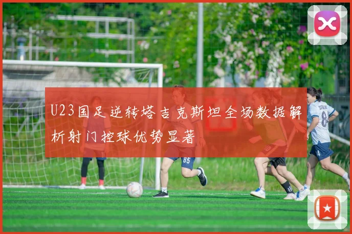 U23国足逆转塔吉克斯坦全场数据解析射门控球优势显著