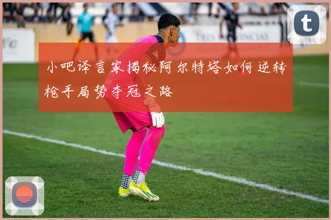 小吧译言家揭秘阿尔特塔如何逆转枪手局势夺冠之路